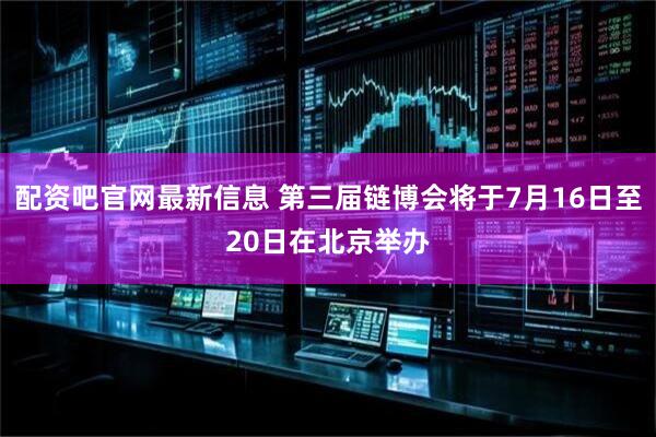配资吧官网最新信息 第三届链博会将于7月16日至20日在北京举办