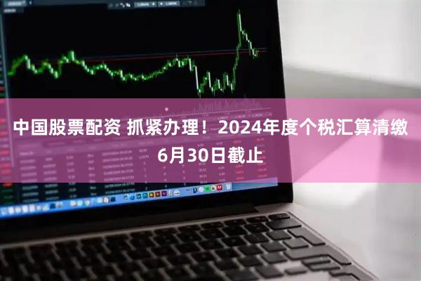 中国股票配资 抓紧办理！2024年度个税汇算清缴6月30日截止