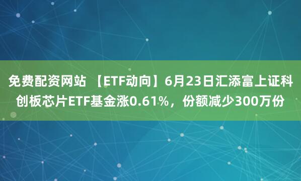 免费配资网站 【ETF动向】6月23日汇添富上证科创板芯片ETF基金涨0.61%，份额减少300万份