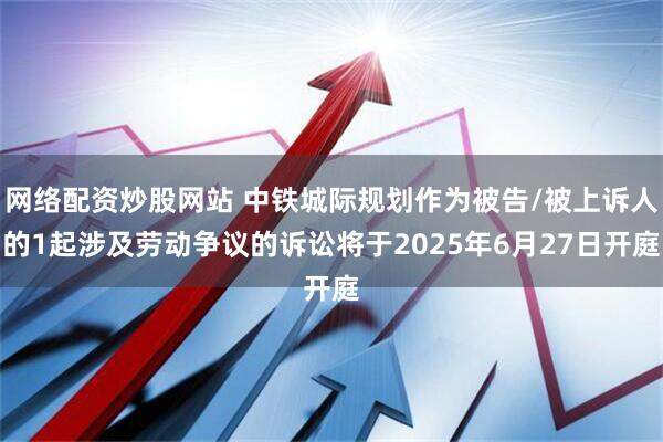 网络配资炒股网站 中铁城际规划作为被告/被上诉人的1起涉及劳动争议的诉讼将于2025年6月27日开庭