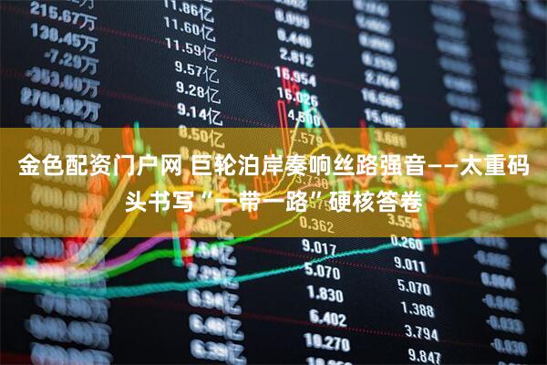 金色配资门户网 巨轮泊岸奏响丝路强音——太重码头书写“一带一路”硬核答卷