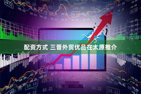 配资方式 三晋外贸优品在太原推介