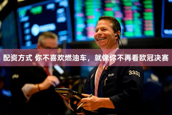 配资方式 你不喜欢燃油车，就像你不再看欧冠决赛