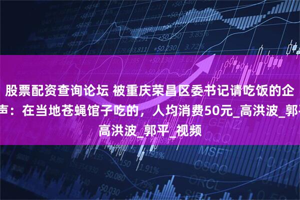 股票配资查询论坛 被重庆荣昌区委书记请吃饭的企业家发声：在当地苍蝇馆子吃的，人均消费50元_高洪波_郭平_视频