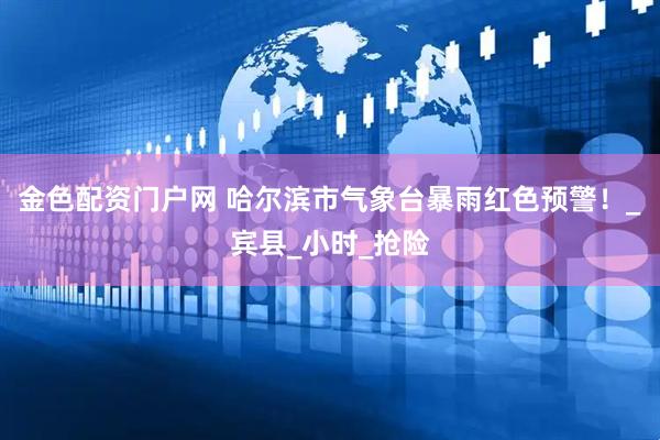 金色配资门户网 哈尔滨市气象台暴雨红色预警！_宾县_小时_抢险