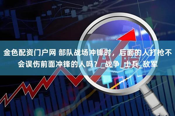 金色配资门户网 部队战场冲锋时，后面的人打枪不会误伤前面冲锋的人吗？_战争_士兵_敌军
