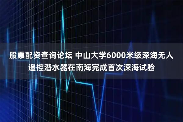 股票配资查询论坛 中山大学6000米级深海无人遥控潜水器在南海完成首次深海试验
