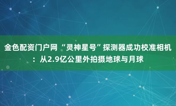 金色配资门户网 “灵神星号”探测器成功校准相机：从2.9亿公里外拍摄地球与月球