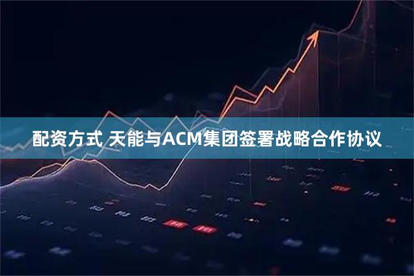 配资方式 天能与ACM集团签署战略合作协议