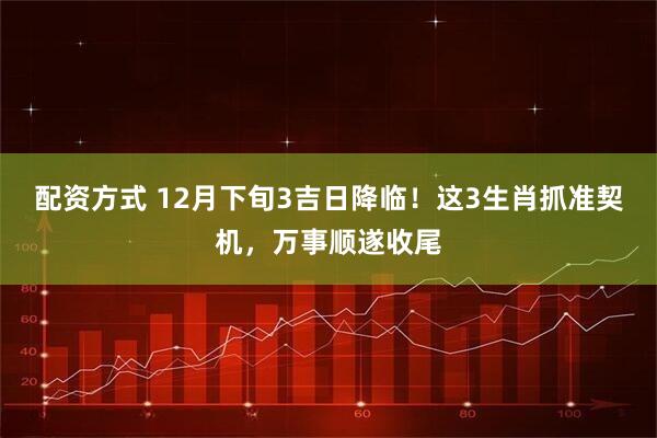 配资方式 12月下旬3吉日降临！这3生肖抓准契机，万事顺遂收尾