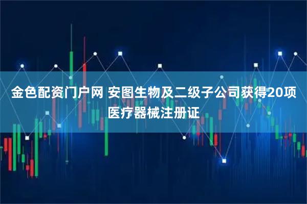 金色配资门户网 安图生物及二级子公司获得20项医疗器械注册证