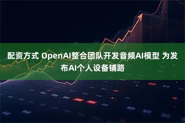 配资方式 OpenAI整合团队开发音频AI模型 为发布AI个人设备铺路