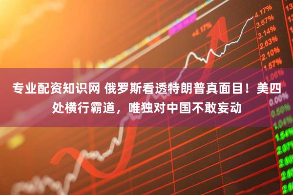 专业配资知识网 俄罗斯看透特朗普真面目！美四处横行霸道，唯独对中国不敢妄动